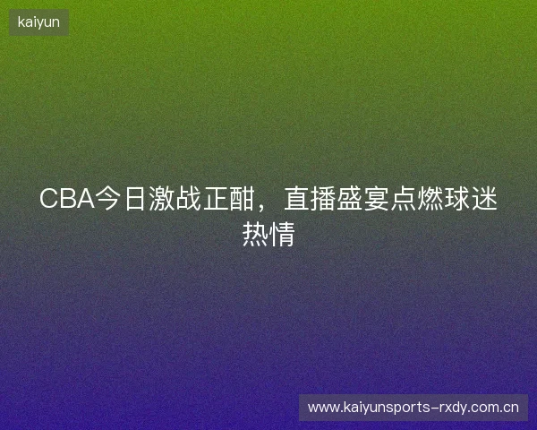 CBA今日激战正酣，直播盛宴点燃球迷热情